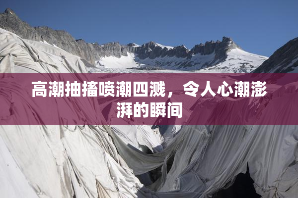 高潮抽搐喷潮四溅，令人心潮澎湃的瞬间