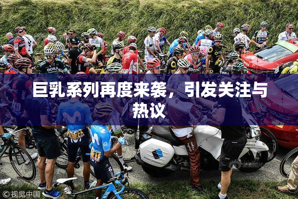 巨乳系列再度来袭，引发关注与热议
