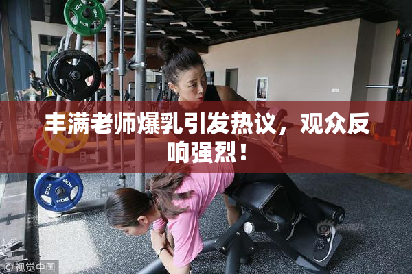 丰满老师爆乳引发热议，观众反响强烈！