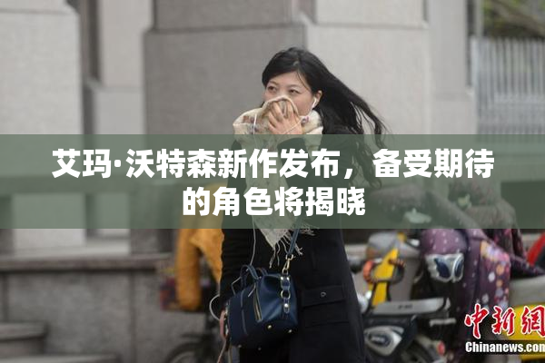 艾玛·沃特森新作发布，备受期待的角色将揭晓