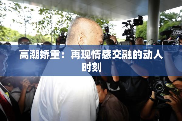 高潮娇重：再现情感交融的动人时刻