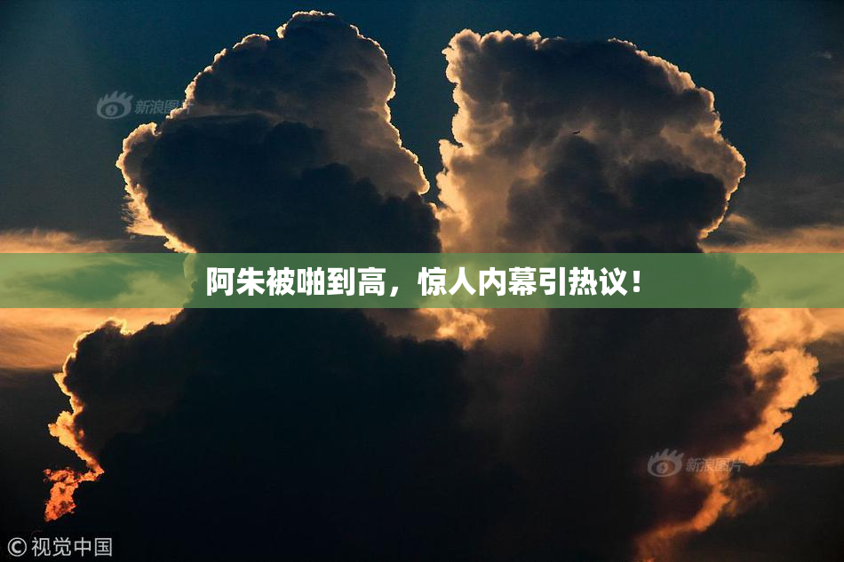 阿朱被啪到高，惊人内幕引热议！