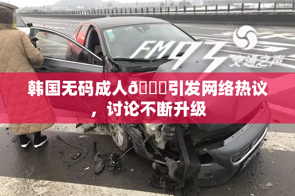 韩国无码成人🔞引发网络热议，讨论不断升级