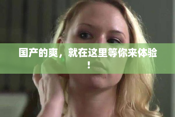 国产的爽，就在这里等你来体验！