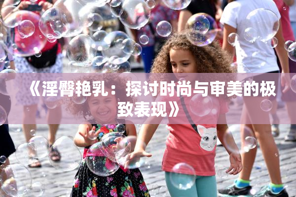 《淫臀艳乳：探讨时尚与审美的极致表现》