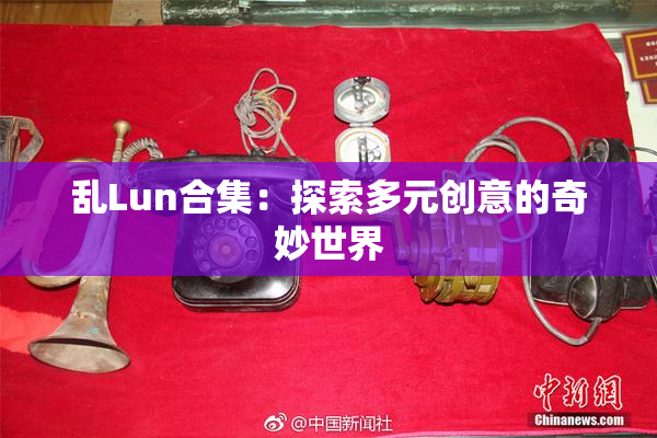 乱Lun合集：探索多元创意的奇妙世界