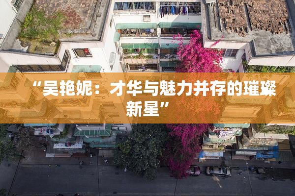 “吴艳妮：才华与魅力并存的璀璨新星”