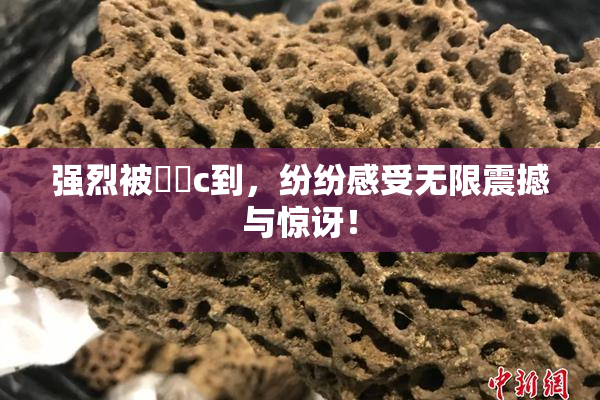强烈被❌‌c到，纷纷感受无限震撼与惊讶！