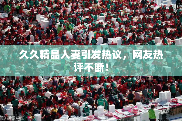久久精品人妻引发热议，网友热评不断！