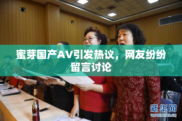 蜜芽国产AV引发热议，网友纷纷留言讨论