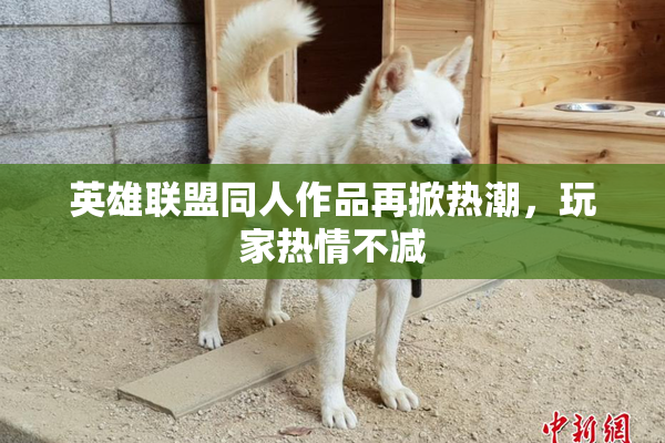 英雄联盟同人作品再掀热潮，玩家热情不减