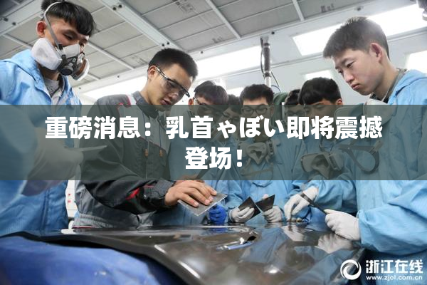 重磅消息：乳首ゃぼい即将震撼登场！