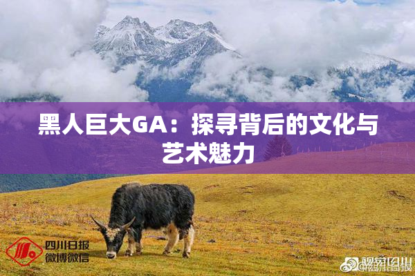 黑人巨大GA：探寻背后的文化与艺术魅力