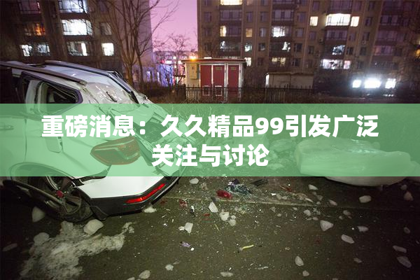 重磅消息：久久精品99引发广泛关注与讨论