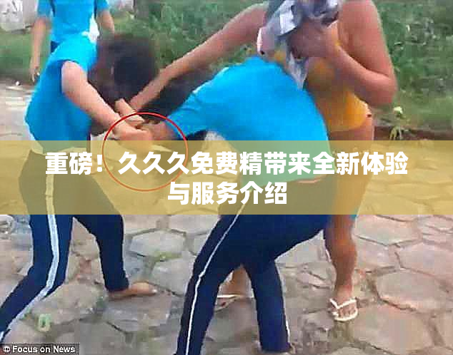 重磅！久久久免费精带来全新体验与服务介绍