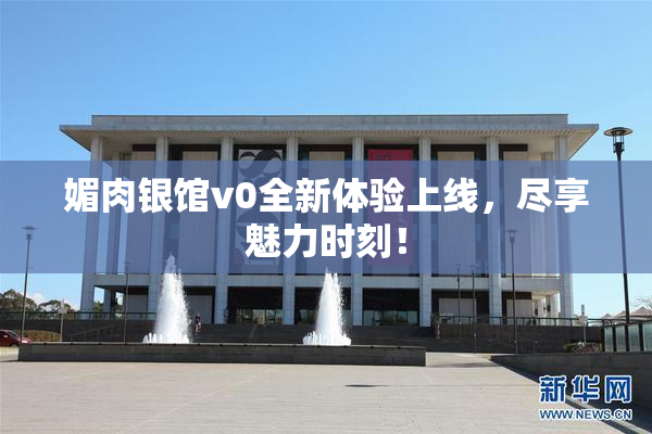 媚肉银馆v0全新体验上线，尽享魅力时刻！