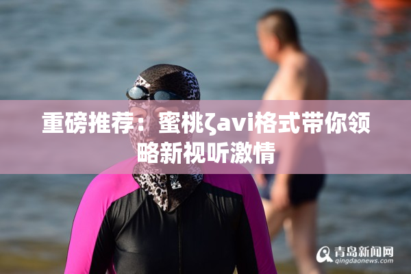 重磅推荐：蜜桃ζavi格式带你领略新视听激情