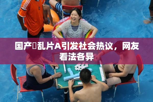 国产婬乱片A引发社会热议，网友看法各异