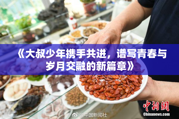 《大叔少年携手共进，谱写青春与岁月交融的新篇章》