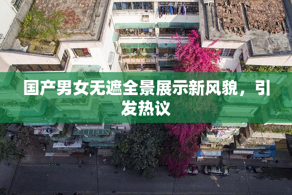 国产男女无遮全景展示新风貌，引发热议