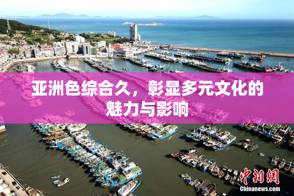 亚洲色综合久，彰显多元文化的魅力与影响