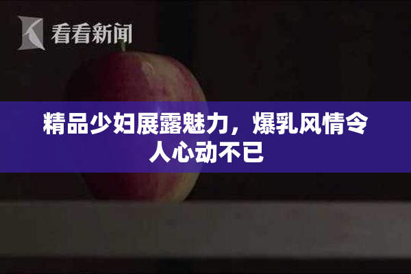 精品少妇展露魅力，爆乳风情令人心动不已
