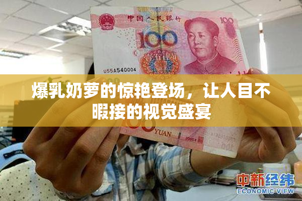 爆乳奶萝的惊艳登场，让人目不暇接的视觉盛宴