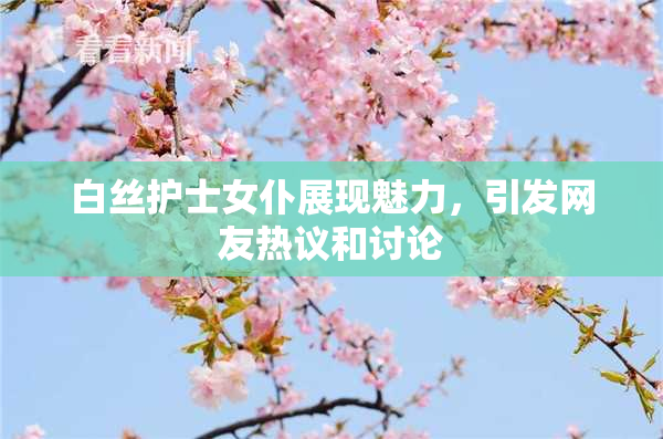 白丝护士女仆展现魅力，引发网友热议和讨论
