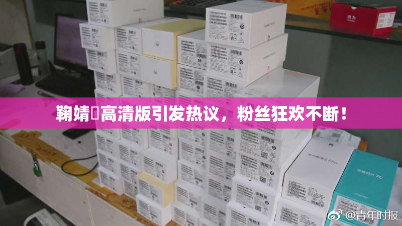 鞠婧祎高清版引发热议，粉丝狂欢不断！