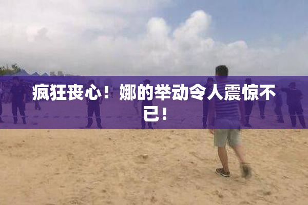 疯狂丧心！娜的举动令人震惊不已！