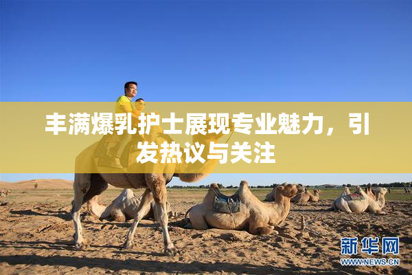 丰满爆乳护士展现专业魅力，引发热议与关注