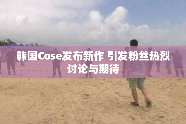 韩国Cose发布新作 引发粉丝热烈讨论与期待