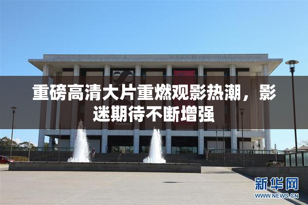 重磅高清大片重燃观影热潮，影迷期待不断增强