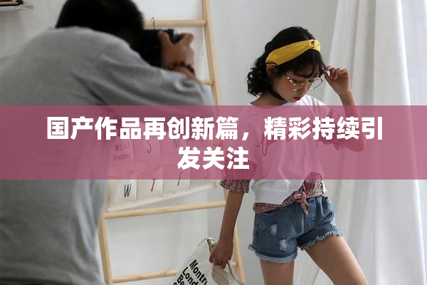 国产作品再创新篇，精彩持续引发关注