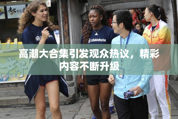 高潮大合集引发观众热议，精彩内容不断升级