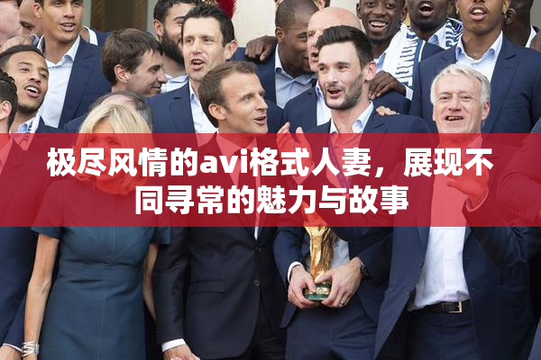 极尽风情的avi格式人妻，展现不同寻常的魅力与故事