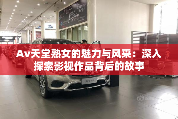 Av天堂熟女的魅力与风采：深入探索影视作品背后的故事