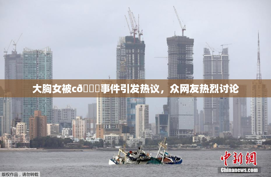 大胸女被c🔞事件引发热议，众网友热烈讨论