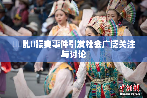 妺妺乱婬躁爽事件引发社会广泛关注与讨论