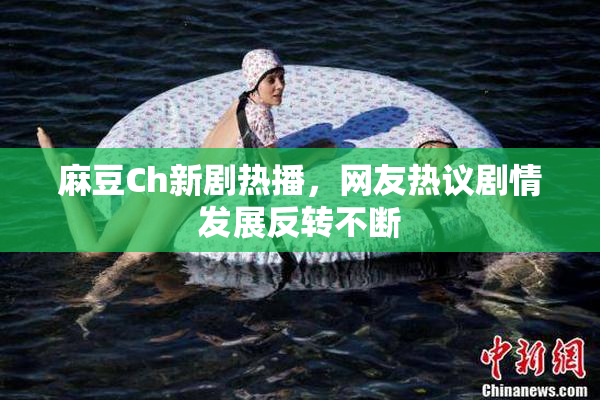 麻豆Ch新剧热播，网友热议剧情发展反转不断
