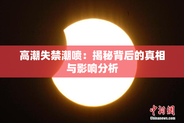 高潮失禁潮喷：揭秘背后的真相与影响分析