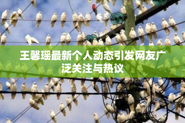 王馨瑶最新个人动态引发网友广泛关注与热议