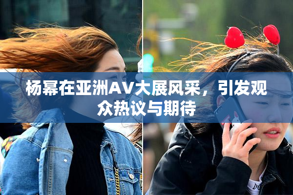 杨幂在亚洲AV大展风采，引发观众热议与期待