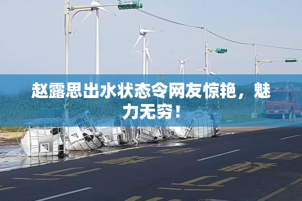 赵露思出水状态令网友惊艳，魅力无穷！