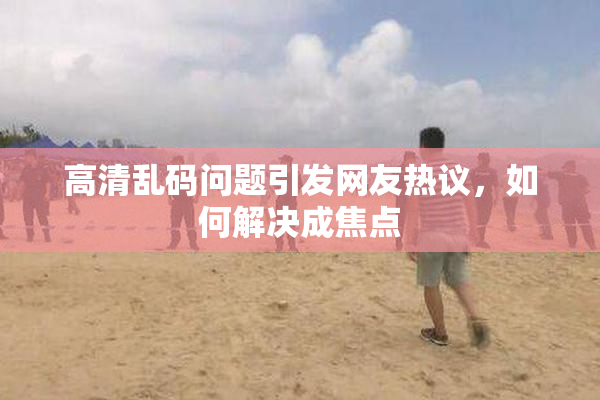高清乱码问题引发网友热议，如何解决成焦点