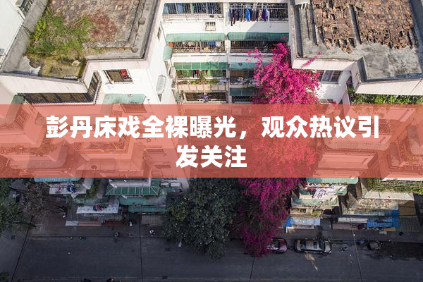 彭丹床戏全裸曝光，观众热议引发关注