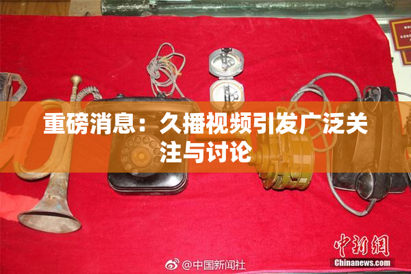 重磅消息：久播视频引发广泛关注与讨论