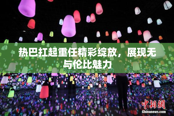 热巴扛起重任精彩绽放，展现无与伦比魅力