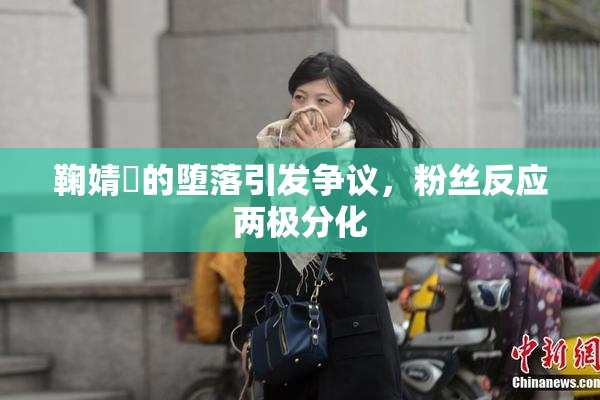 鞠婧祎的堕落引发争议，粉丝反应两极分化