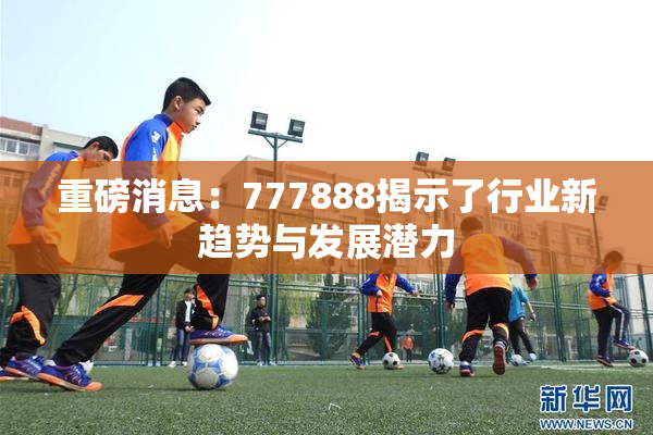 重磅消息：777888揭示了行业新趋势与发展潜力